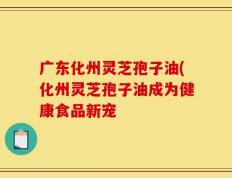 广东化州灵芝孢子油(化州灵芝孢子油成为健康食品新宠