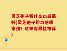灵芝孢子粉什么口感最好(灵芝孢子粉口感哪家强？这里有最佳推荐)