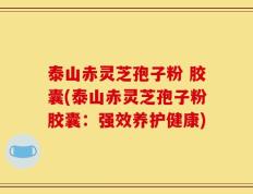 泰山赤灵芝孢子粉 胶囊(泰山赤灵芝孢子粉胶囊：强效养护健康)