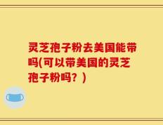 灵芝孢子粉去美国能带吗(可以带美国的灵芝孢子粉吗？)