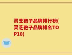 灵芝孢子品牌排行榜(灵芝孢子品牌排名TOP10)