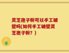 灵芝孢子粉可以手工破壁吗(如何手工破壁灵芝孢子粉？)