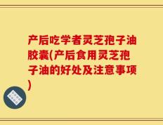 产后吃学者灵芝孢子油胶囊(产后食用灵芝孢子油的好处及注意事项)