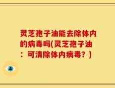 灵芝孢子油能去除体内的病毒吗(灵芝孢子油：可清除体内病毒？)
