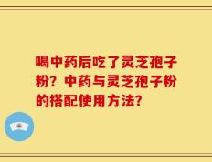喝中药后吃了灵芝孢子粉？中药与灵芝孢子粉的搭配使用方法？