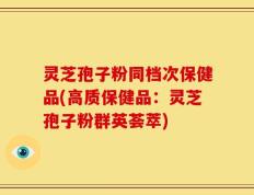 灵芝孢子粉同档次保健品(高质保健品：灵芝孢子粉群英荟萃)