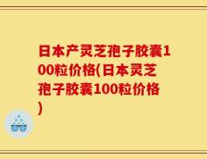 日本产灵芝孢子胶囊100粒价格(日本灵芝孢子胶囊100粒价格)