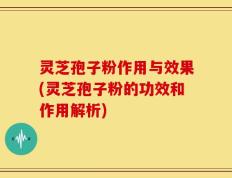 灵芝孢子粉作用与效果(灵芝孢子粉的功效和作用解析)