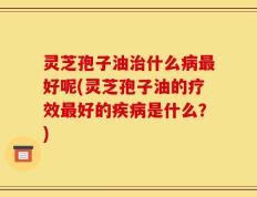 灵芝孢子油治什么病最好呢(灵芝孢子油的疗效最好的疾病是什么？)