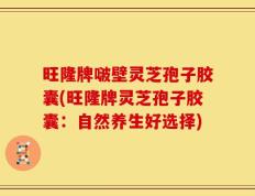 旺隆牌啵壁灵芝孢子胶囊(旺隆牌灵芝孢子胶囊：自然养生好选择)