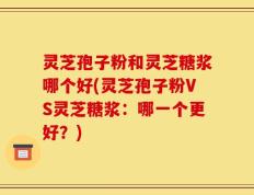 灵芝孢子粉和灵芝糖浆哪个好(灵芝孢子粉VS灵芝糖浆：哪一个更好？)