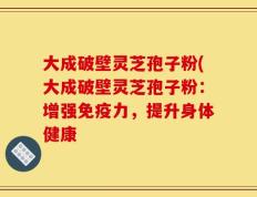 大成破壁灵芝孢子粉(大成破壁灵芝孢子粉：增强免疫力，提升身体健康