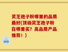灵芝孢子粉哪里的品质最好(顶级灵芝孢子粉在哪里买？高品质产品推荐！)