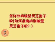 怎样分辨破壁灵芝孢子粉(如何准确辨别破壁灵芝孢子粉？)