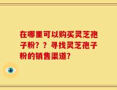 在哪里可以购买灵芝孢子粉？？寻找灵芝孢子粉的销售渠道？