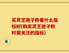 买灵芝孢子粉看什么指标好(购买灵芝孢子粉时需关注的指标)