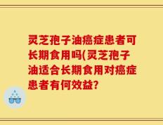灵芝孢子油癌症患者可长期食用吗(灵芝孢子油适合长期食用对癌症患者有何效益？