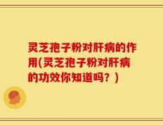 灵芝孢子粉对肝病的作用(灵芝孢子粉对肝病的功效你知道吗？)