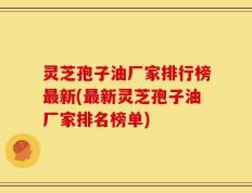 灵芝孢子油厂家排行榜最新(最新灵芝孢子油厂家排名榜单)