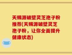 天赐源破壁灵芝孢子粉推荐(天赐源破壁灵芝孢子粉，让你全面提升健康状态)