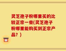 灵芝孢子粉哪里买的比较正宗一些(灵芝孢子粉哪里能购买到正宗产品？)