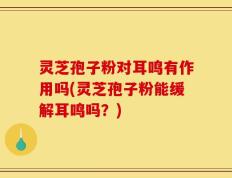 灵芝孢子粉对耳鸣有作用吗(灵芝孢子粉能缓解耳鸣吗？)