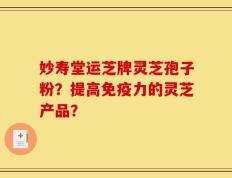 妙寿堂运芝牌灵芝孢子粉？提高免疫力的灵芝产品？