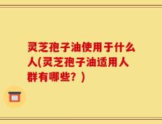 灵芝孢子油使用于什么人(灵芝孢子油适用人群有哪些？)