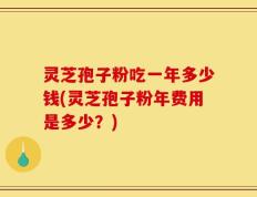 灵芝孢子粉吃一年多少钱(灵芝孢子粉年费用是多少？)