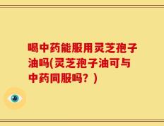 喝中药能服用灵芝孢子油吗(灵芝孢子油可与中药同服吗？)