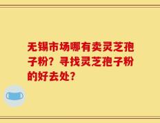 无锡市场哪有卖灵芝孢子粉？寻找灵芝孢子粉的好去处？