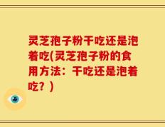 灵芝孢子粉干吃还是泡着吃(灵芝孢子粉的食用方法：干吃还是泡着吃？)