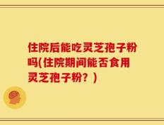 住院后能吃灵芝孢子粉吗(住院期间能否食用灵芝孢子粉？)