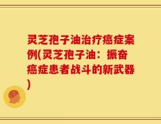 灵芝孢子油治疗癌症案例(灵芝孢子油：振奋癌症患者战斗的新武器)