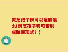 灵芝孢子粉可以灌胶囊么(灵芝孢子粉可否制成胶囊形式？)