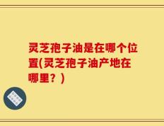 灵芝孢子油是在哪个位置(灵芝孢子油产地在哪里？)