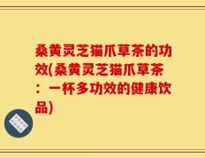 桑黄灵芝猫爪草茶的功效(桑黄灵芝猫爪草茶：一杯多功效的健康饮品)