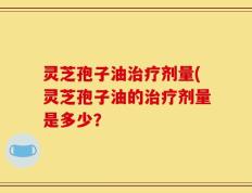 灵芝孢子油治疗剂量(灵芝孢子油的治疗剂量是多少？