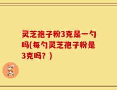 灵芝孢子粉3克是一勺吗(每勺灵芝孢子粉是3克吗？)