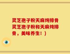 灵芝孢子粉天麻炖排骨灵芝孢子粉和天麻炖排骨，美味养生！)