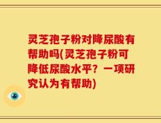 灵芝孢子粉对降尿酸有帮助吗(灵芝孢子粉可降低尿酸水平？一项研究认为有帮助)