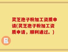 灵芝孢子粉加工资质申请(灵芝孢子粉加工资质申请，顺利通过。)