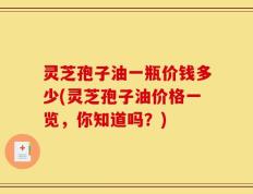灵芝孢子油一瓶价钱多少(灵芝孢子油价格一览，你知道吗？)
