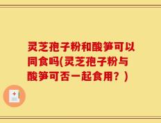 灵芝孢子粉和酸笋可以同食吗(灵芝孢子粉与酸笋可否一起食用？)