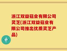 浙江双益菇业有限公司灵芝(浙江双益菇业有限公司推出优质灵芝产品)