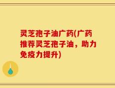 灵芝孢子油广药(广药推荐灵芝孢子油，助力免疫力提升)