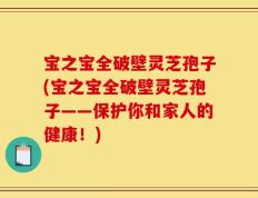 宝之宝全破壁灵芝孢子(宝之宝全破壁灵芝孢子——保护你和家人的健康！)