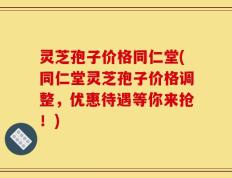 灵芝孢子价格同仁堂(同仁堂灵芝孢子价格调整，优惠待遇等你来抢！)