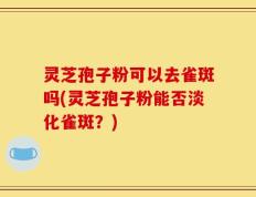 灵芝孢子粉可以去雀斑吗(灵芝孢子粉能否淡化雀斑？)