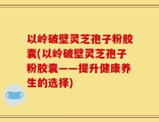 以岭破壁灵芝孢子粉胶囊(以岭破壁灵芝孢子粉胶囊——提升健康养生的选择)